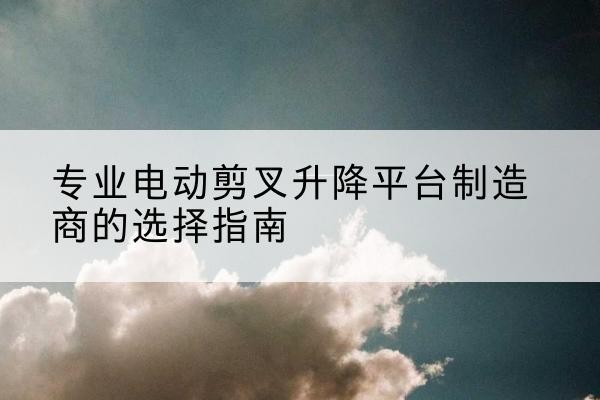 德庆电动剪叉升降平台厂家-专业电动剪叉升降平台制造商的选择指南