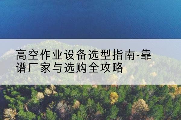 德庆升降车厂家-高空作业设备选型指南-靠谱厂家与选购全攻略