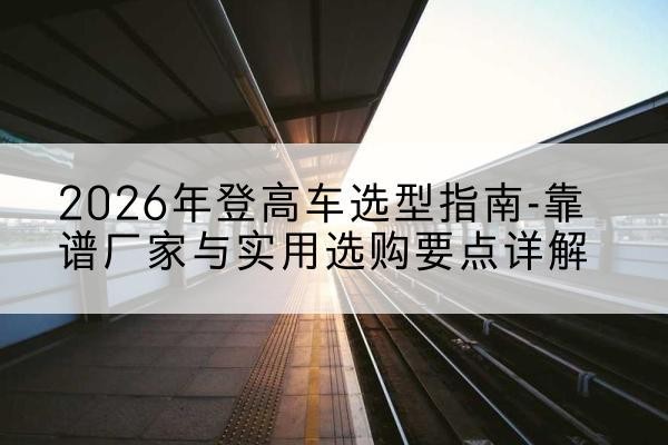 德庆登高车厂家推荐-2026年登高车选型指南-靠谱厂家与实用选购要点详解