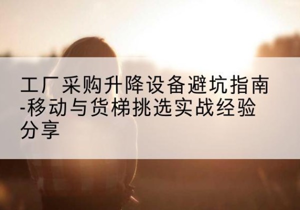 德庆移动式升降机怎么选-工厂采购升降设备避坑指南-移动与货梯挑选实战经验分享
