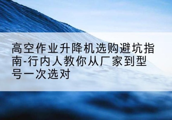 德庆升降平台厂家-高空作业升降机选购避坑指南-行内人教你从厂家到型号一次选对