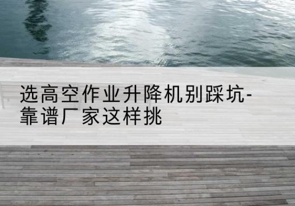 德庆剪叉式升降机厂家-选高空作业升降机别踩坑-靠谱厂家这样挑