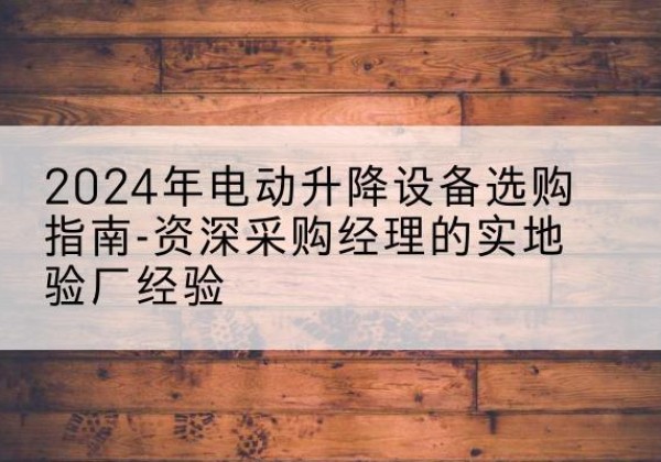 德庆电动剪叉升降平台厂家-2024年电动升降设备选购指南-资深采购经理的实地验厂经验
