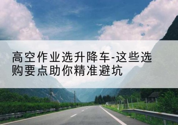 德庆升降车厂家-高空作业选升降车-这些选购要点助你*避坑