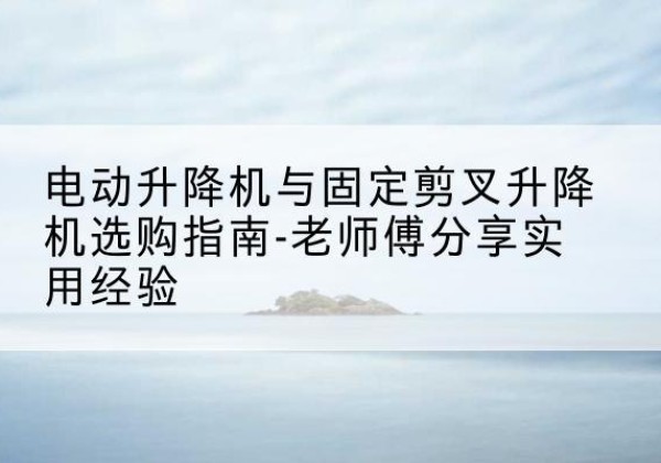 德庆电动升降机怎么选-电动升降机与固定剪叉升降机选购指南-老师傅分享实用经验