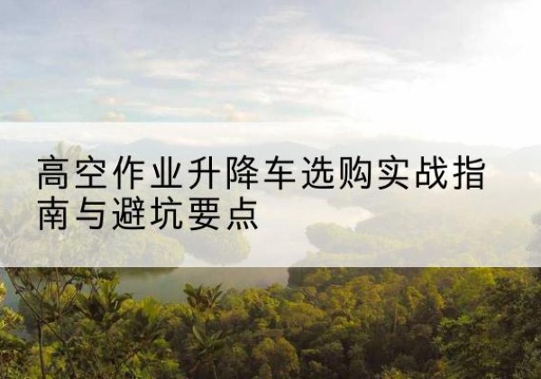 德庆升降车怎么选-高空作业升降车选购实战指南与避坑要点