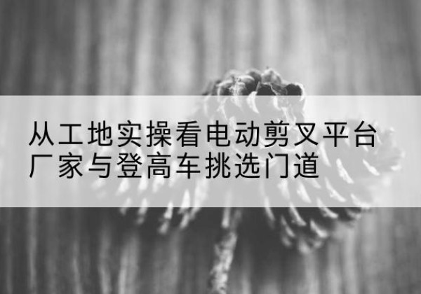 德庆电动剪叉升降平台厂家-从工地实操看电动剪叉平台厂家与登高车挑选门道