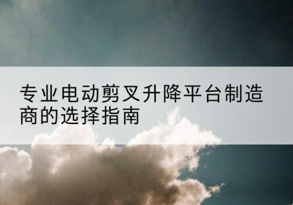 德庆电动剪叉升降平台厂家-专业电动剪叉升降平台制造商的选择指南
